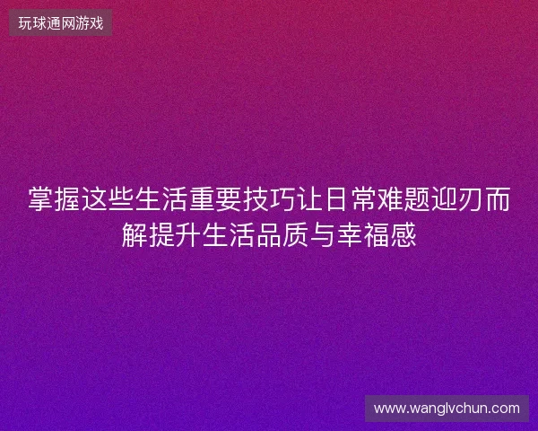 掌握这些生活重要技巧让日常难题迎刃而解提升生活品质与幸福感 掌握这些生活重要技巧让日常难题迎刃而解提升生活品质与幸福感